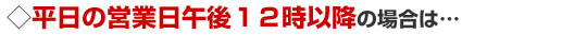 平日の営業日午後12時以降の場合は…